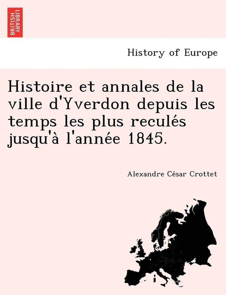 Histoire et annales de la ville d'Yverdon depuis les temps les plus recule&#769;s jusqu'a&#768; l'anne&#769;e 1845. 1