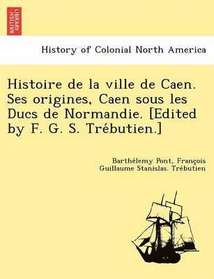 Histoire de la ville de Caen. Ses origines, Caen sous les Ducs de Normandie. [Edited by F. G. S. Tre&#769;butien.] 1