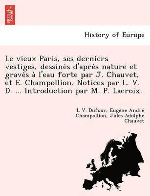 Le Vieux Paris, Ses Derniers Vestiges, Dessine S D'Apre S Nature Et Grave S A L'Eau Forte Par J. Chauvet, Et E. Champollion. Notices Par L. V. D. ... Introduction Par M. P. LaCroix. 1
