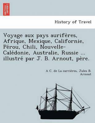 Voyage Aux Pays Aurife Res, Afrique, Mexique, Californie, Pe Rou, Chili, Nouvelle-Cale Donie, Australie, Russie ... Illustre Par J. B. Arnout, Pe Re. 1