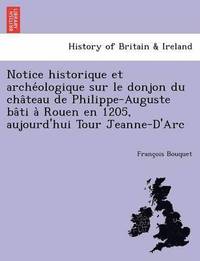 bokomslag Notice Historique Et Arche Ologique Sur Le Donjon Du Cha Teau de Philippe-Auguste Ba Ti a Rouen En 1205, Aujourd'hui Tour Jeanne-D'Arc
