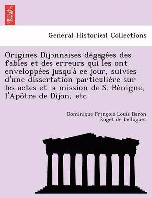 Dominique Franc Roget De Belloguet, Dominique Franc¸ois Roget de belloguet - Origines Dijonnaises de Gage Es Des Fables Et Des Erreurs Qui Les Ont Enveloppe Es Jusqu'a Ce Jour, Suivies D'Une Dissertation Particulie Re Sur Les Actes Et La Mission de S. Be Nigne, L'Apo Tre de Dijon, Etc., Häftad