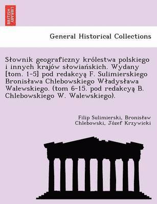Slownik geograficzny królestwa polskiego i innych krajów slowiańskich. Wydany [tom. 1-5] pod redakcyą F. Sulimierskiego Bronislawa Chlebowskiego Wladyslawa Walewskiego. (tom 6-15. pod redakcyą B. Chlebowskiego W. Walewskiego).