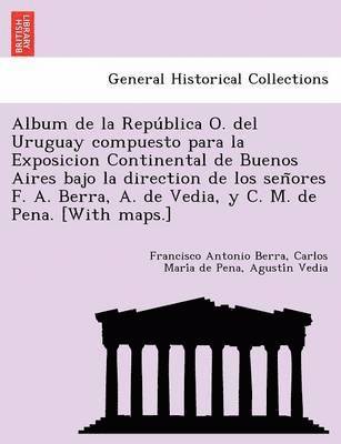 Album de la Repu&#769;blica O. del Uruguay compuesto para la Exposicion Continental de Buenos Aires bajo la direction de los sen&#771;ores F. A. Berra, A. de Vedia, y C. M. de Pena. [With maps.] 1
