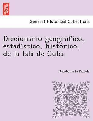 Diccionario geografico, estadi&#769;stico, histo&#769;rico, de la Isla de Cuba. 1
