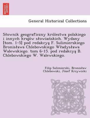 Slownik geograficzny królestwa polskiego i innych krajów slowiańskich. Wydany [tom. 1-5] pod redakcyą F. Sulimierskiego Bronislawa Chlebowskiego Wladyslawa Walewskiego. tom 6-15. pod redakcyą B. Chlebowskiego W. Walewskiego.