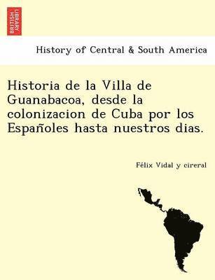 Historia de la Villa de Guanabacoa, desde la colonizacion de Cuba por los Espan&#771;oles hasta nuestros dias. 1