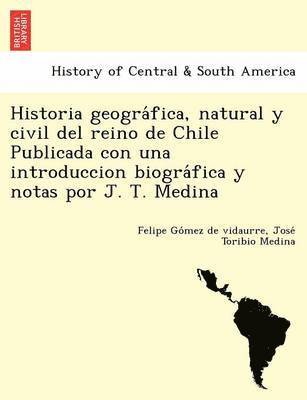 Historia geogra&#769;fica, natural y civil del reino de Chile Publicada con una introduccion biogra&#769;fica y notas por J. T. Medina 1