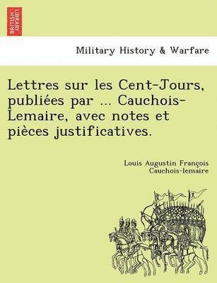 Lettres Sur Les Cent-Jours, Publie Es Par ... Cauchois-Lemaire, Avec Notes Et Pie Ces Justificatives. 1