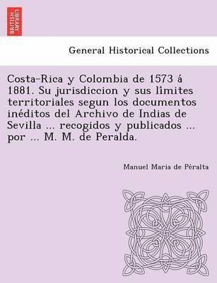 Costa-Rica y Colombia de 1573 a&#769; 1881. Su jurisdiccion y sus li&#769;mites territoriales segun los documentos ine&#769;ditos del Archivo de Indias de Sevilla ... recogidos y publicados ... por 1