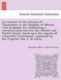 bokomslag An Account of the Isthmus of Tehuantepec in the Republic of Mexico; With Proposals for Establishing a Communication Between the Atlantic and Pacific Oceans, Based Upon the Reports of a Scientific