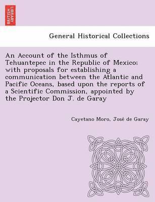 Cayetano Moro, Jose De Garay, Jose´ de Garay - Account of the Isthmus of Tehuantepec in the Republic of Mexico; With Proposals for Establishing a Communication Between the Atlantic and Pacific Oceans, Based Upon the Reports of a Scientific Commission, Appointed by the Projector Don J. de Garay, Häftad