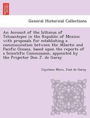 An Account of the Isthmus of Tehuantepec in the Republic of Mexico; With Proposals for Establishing a Communication Between the Atlantic and Pacific Oceans, Based Upon the Reports of a Scientific 1