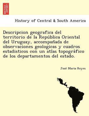 Descripcion geografica del territorio de la Repu&#769;blica Oriental del Uruguay, accompan&#771;ada de observaciones geologicas y cuadros estadisticos con un atlas topogra&#769;fico de los 1