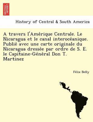 travers l'Amérique Centrale. Le Nicaragua et le canal interocéanique. Publié avec une carte originale du Nicaragua dressée par ordre de S. E. le Capitaine-Général Don T. Martinez
