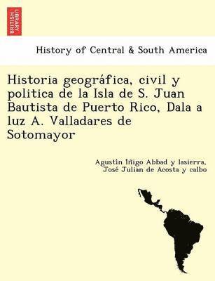 Historia geogra&#769;fica, civil y politica de la Isla de S. Juan Bautista de Puerto Rico, Dala a luz A. Valladares de Sotomayor 1