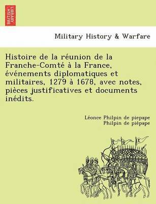 Histoire de la re&#769;union de la Franche-Comte&#769; a&#768; la France, e&#769;ve&#769;nements diplomatiques et militaires, 1279 a&#768; 1678, avec notes, pie&#768;ces justificatives et documents 1