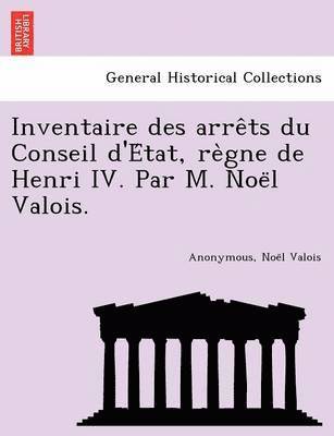 Inventaire des arre&#770;ts du Conseil d'E&#769;tat, re&#768;gne de Henri IV. Par M. Noe&#776;l Valois. 1