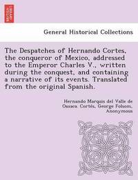 bokomslag The Despatches of Hernando Cortes, the Conqueror of Mexico, Addressed to the Emperor Charles V., Written During the Conquest, and Containing a Narrative of Its Events. Translated from the Original