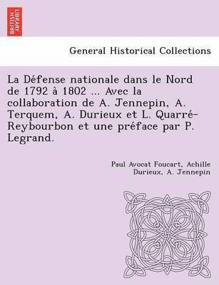 La De&#769;fense nationale dans le Nord de 1792 a&#768; 1802 ... Avec la collaboration de A. Jennepin, A. Terquem, A. Durieux et L. Quarre&#769;-Reybourbon et une pre&#769;face par P. Legrand. 1