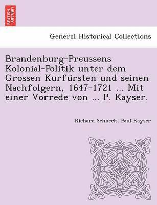 Brandenburg-Preussens Kolonial-Politik unter dem Grossen Kurfu&#776;rsten und seinen Nachfolgern, 1647-1721 ... Mit einer Vorrede von ... P. Kayser. 1