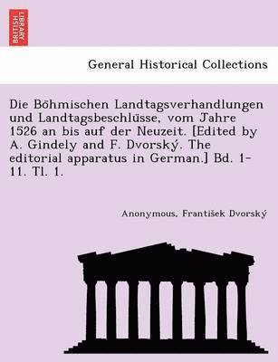 Die Bo&#776;hmischen Landtagsverhandlungen und Landtagsbeschlu&#776;sse, vom Jahre 1526 an bis auf der Neuzeit. [Edited by A. Gindely and F. Dvorsky&#769;. The editorial apparatus in German.] Bd. 1