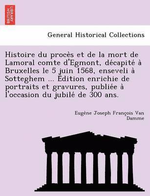 Histoire Du Proce S Et de La Mort de Lamoral Comte D'Egmont, de Capite a Bruxelles Le 5 Juin 1568, Enseveli a Sotteghem ... E Dition Enrichie de Portraits Et Gravures, Publie E A L'Occasion Du Jubile 1