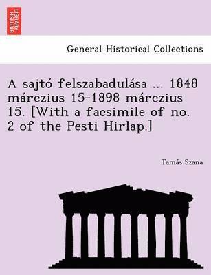 A Sajto Felszabadulasa ... 1848 Marczius 15-1898 Marczius 15. [With a Facsimile of No. 2 of the Pesti Hirlap.] 1