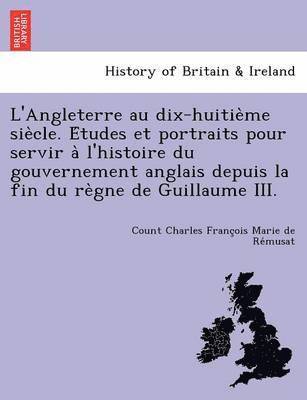 L'Angleterre au dix-huitie&#768;me sie&#768;cle. E&#769;tudes et portraits pour servir a&#768; l'histoire du gouvernement anglais depuis la fin du re&#768;gne de Guillaume III. 1