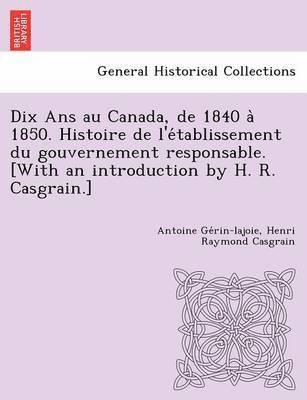 Dix Ans au Canada, de 1840 a&#768; 1850. Histoire de l'e&#769;tablissement du gouvernement responsable. [With an introduction by H. R. Casgrain.] 1