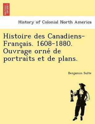 Histoire Des Canadiens-Franc Ais. 1608-1880. Ouvrage Orne de Portraits Et de Plans. 1