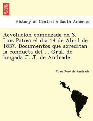 Revolucion comenzada en S. Luis Potosi&#769; el dia 14 de Abril de 1837. Documentos que acreditan la conducta del ... Gral. de brigada J. J. de Andrade. 1
