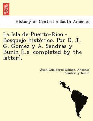 La Isla de Puerto-Rico.-Bosquejo histo&#769;rico. Por D. J. G. Gomez y A. Sendras y Burin [i.e. completed by the latter]. 1