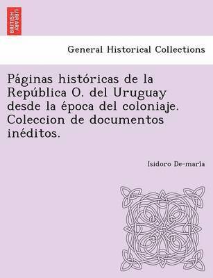 Pa Ginas Histo Ricas de La Repu Blica O. del Uruguay Desde La E Poca del Coloniaje. Coleccion de Documentos Ine Ditos. 1