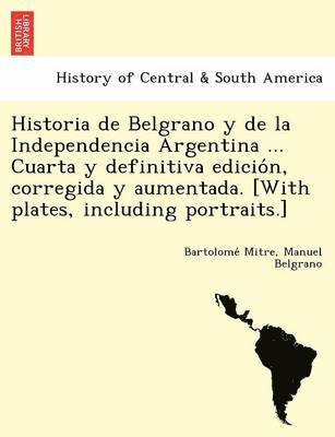 Historia de Belgrano y de la Independencia Argentina ... Cuarta y definitiva edicio&#769;n, corregida y aumentada. [With plates, including portraits.] 1