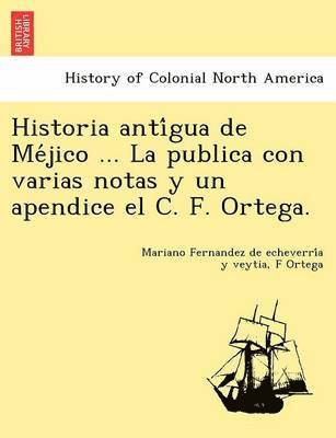 Historia Anti Gua de Me Jico ... La Publica Con Varias Notas y Un Apendice El C. F. Ortega. 1