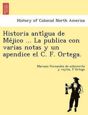 Historia Anti Gua de Me Jico ... La Publica Con Varias Notas y Un Apendice El C. F. Ortega.