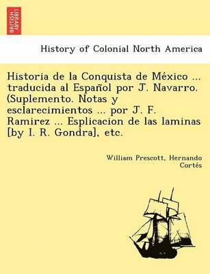 Historia de la Conquista de México ... traducida al Español por J. Navarro. (Suplemento. Notas y esclarecimientos ... por J. F. Ramirez ... Esplicacion de las laminas [by I. R. Gondra], etc.