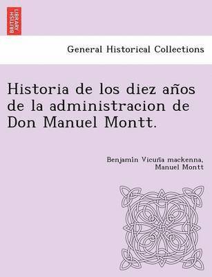 Historia de los diez an&#771;os de la administracion de Don Manuel Montt. 1