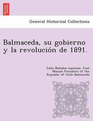 Balmaceda, su gobierno y la revolucio&#769;n de 1891. 1