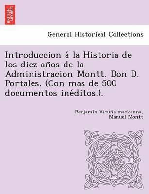 bokomslag Introduccion a&#769; la Historia de los diez an&#771;os de la Administracion Montt. Don D. Portales. (Con mas de 500 documentos ine&#769;ditos.).