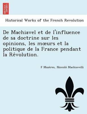 de Machiavel Et de L'Influence de Sa Doctrine Sur Les Opinions, Les M Urs Et La Politique de La France Pendant La Re Volution. 1