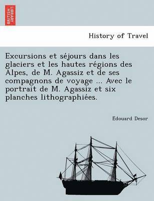 Édouard Desor, Édouard Desor, E´douard Desor - Excursions et séjours dans les glaciers et les hautes régions des Alpes, de M. Agassiz et de ses compagnons de voyage ... Avec le portrait de M. Agassiz et six planches lithographiées., Häftad