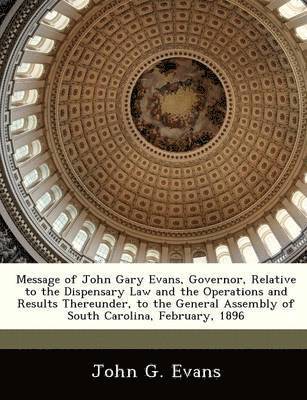 Message of John Gary Evans, Governor, Relative to the Dispensary Law and the Operations and Results Thereunder, to the General Assembly of South Carolina, February, 1896 1