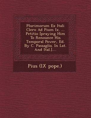 Plurimorum Ex Itali Clero Ad Pium IX. ... Petitio [Praying Him to Renounce His Temporal Power, Ed. by C. Passaglia. in Lat. and Ital.].... 1