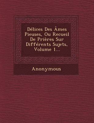 Delices Des Ames Pieuses, Ou Recueil de Prieres Sur Differents Sujets, Volume 1... 1