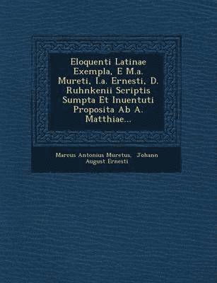 Eloquenti Latinae Exempla, E M.A. Mureti, I.A. Ernesti, D. Ruhnkenii Scriptis Sumpta Et Inuentuti Proposita AB A. Matthiae... 1