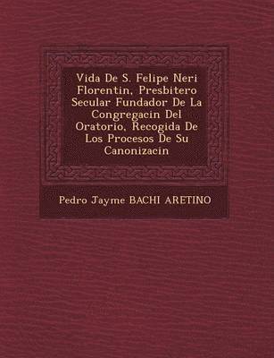 Vida de S. Felipe Neri Florentin, Presbitero Secular Fundador de La Congregaci N del Oratorio, Recogida de Los Procesos de Su Canonizaci N 1
