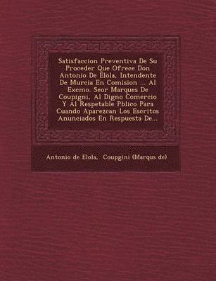 Satisfaccion Preventiva De Su Proceder Que Ofrece Don Antonio De Elola, Intendente De Murcia En Comision ... Al Excmo. Se&#65533;or Marques De Coupigni, Al Digno Comercio Y Al Respetable 1