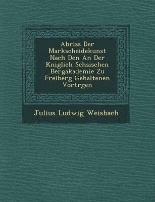 Julius Ludwig Weisbach - Abriss Der Markscheidekunst Nach Den an Der K Niglich S Chsischen Bergakademie Zu Freiberg Gehaltenen Vortr Gen, Häftad